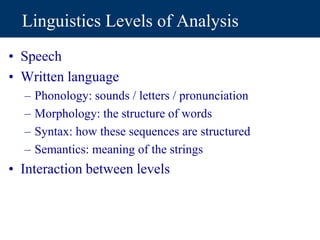 Linguistics Levels of Analysis
• Speech
• Written language
– Phonology: sounds / letters / pronunciation
– Morphology: the structure of words
– Syntax: how these sequences are structured
– Semantics: meaning of the strings
• Interaction between levels
 