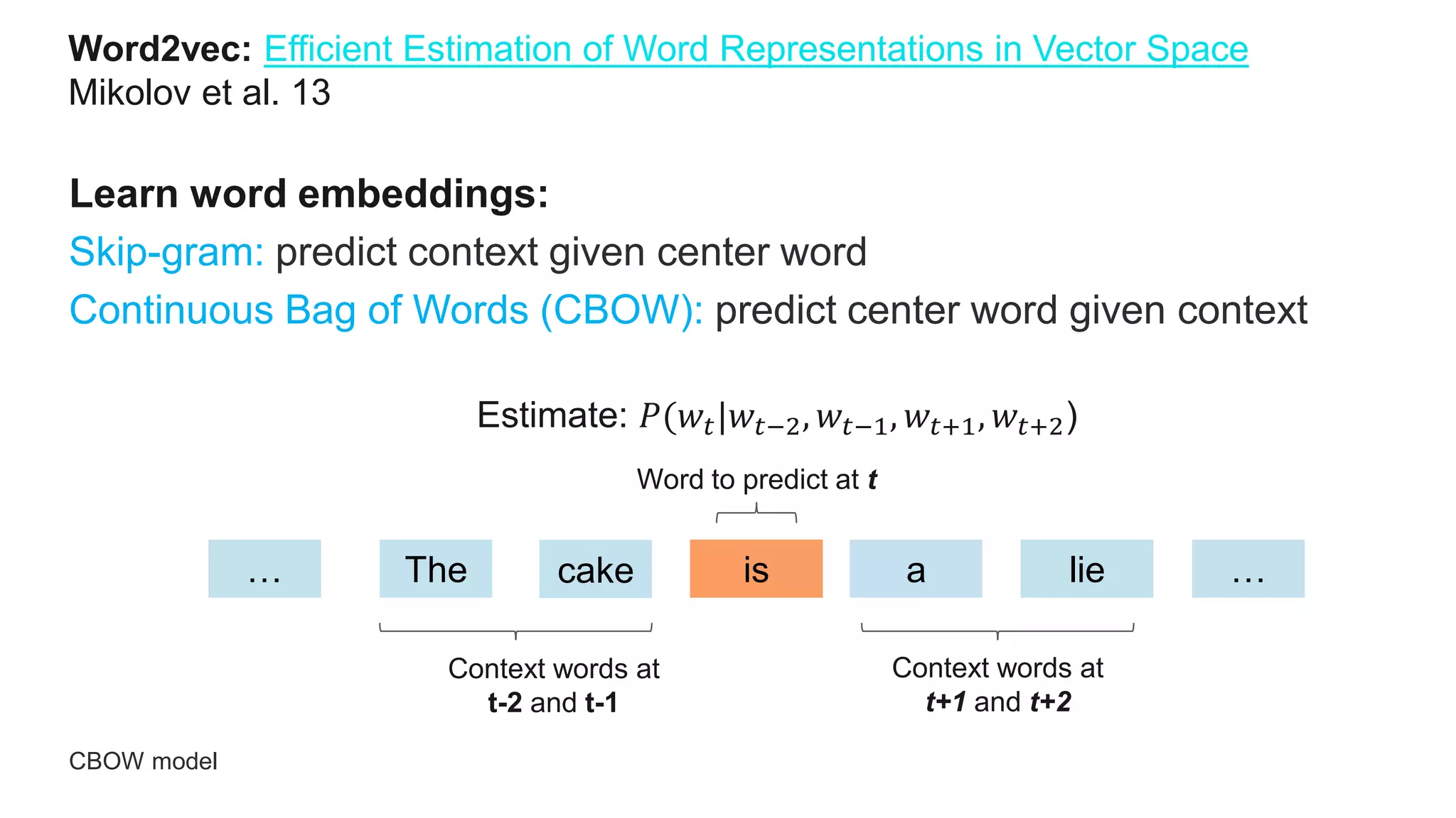 Word2vec: Efficient Estimation of Word Representations in Vector Space
Mikolov et al. 13 2013
Learn word embeddings:
Skip-gram: predict context given center word
Continuous Bag of Words (CBOW): predict center word given context
CBOW model
… The cake is a lie …
Context words at
t-2 and t-1
Context words at
t+1 and t+2
Word to predict at t
Estimate: 𝑃(𝑤𝑡|𝑤𝑡−2, 𝑤𝑡−1, 𝑤𝑡+1, 𝑤𝑡+2)
 