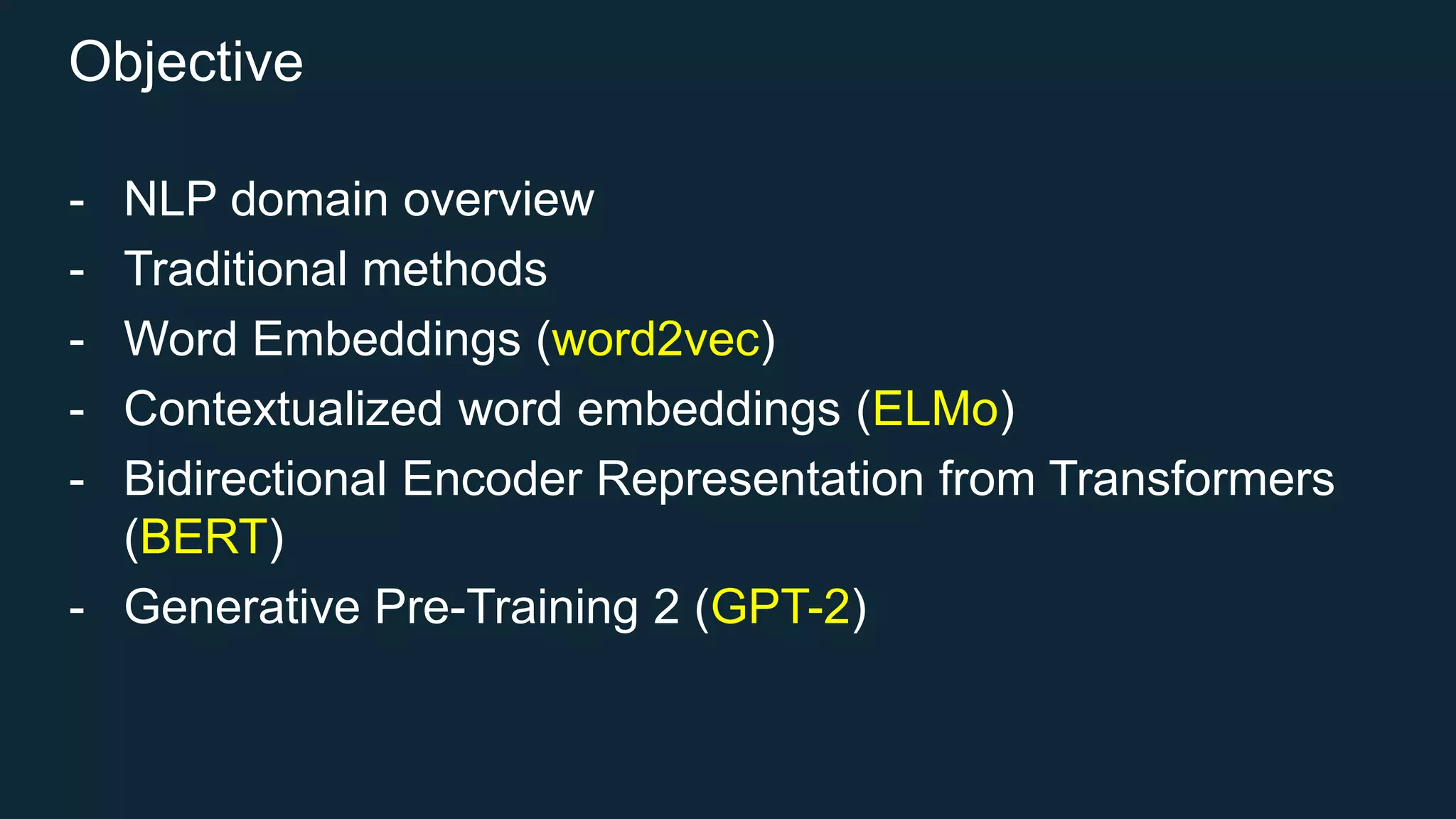 Objective
- NLP domain overview
- Traditional methods
- Word Embeddings (word2vec)
- Contextualized word embeddings (ELMo)
- Bidirectional Encoder Representation from Transformers
(BERT)
- Generative Pre-Training 2 (GPT-2)
 