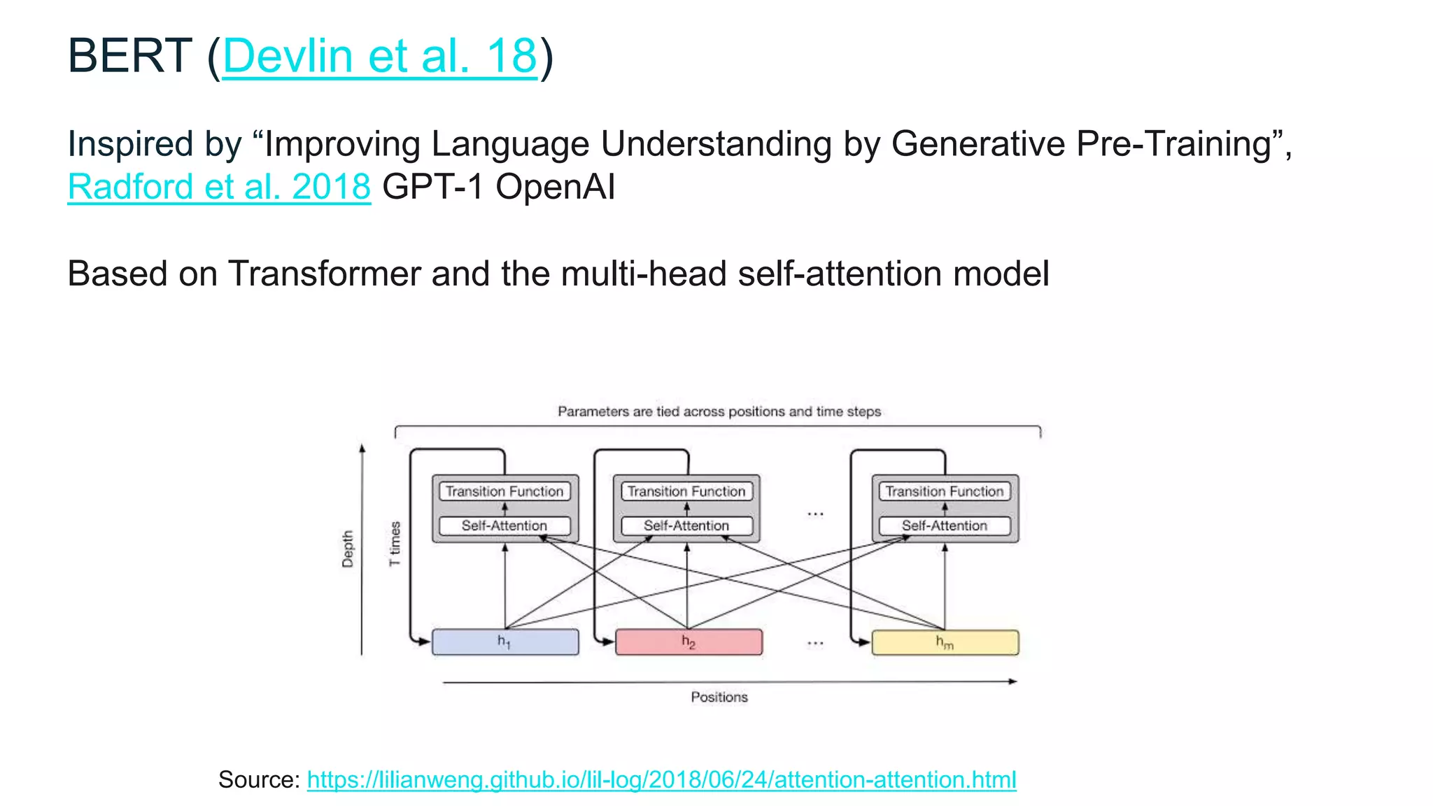 BERT (Devlin et al. 18)
Inspired by “Improving Language Understanding by Generative Pre-Training”,
Radford et al. 2018 GPT-1 OpenAI
Based on Transformer and the multi-head self-attention model
Source: https://lilianweng.github.io/lil-log/2018/06/24/attention-attention.html
 