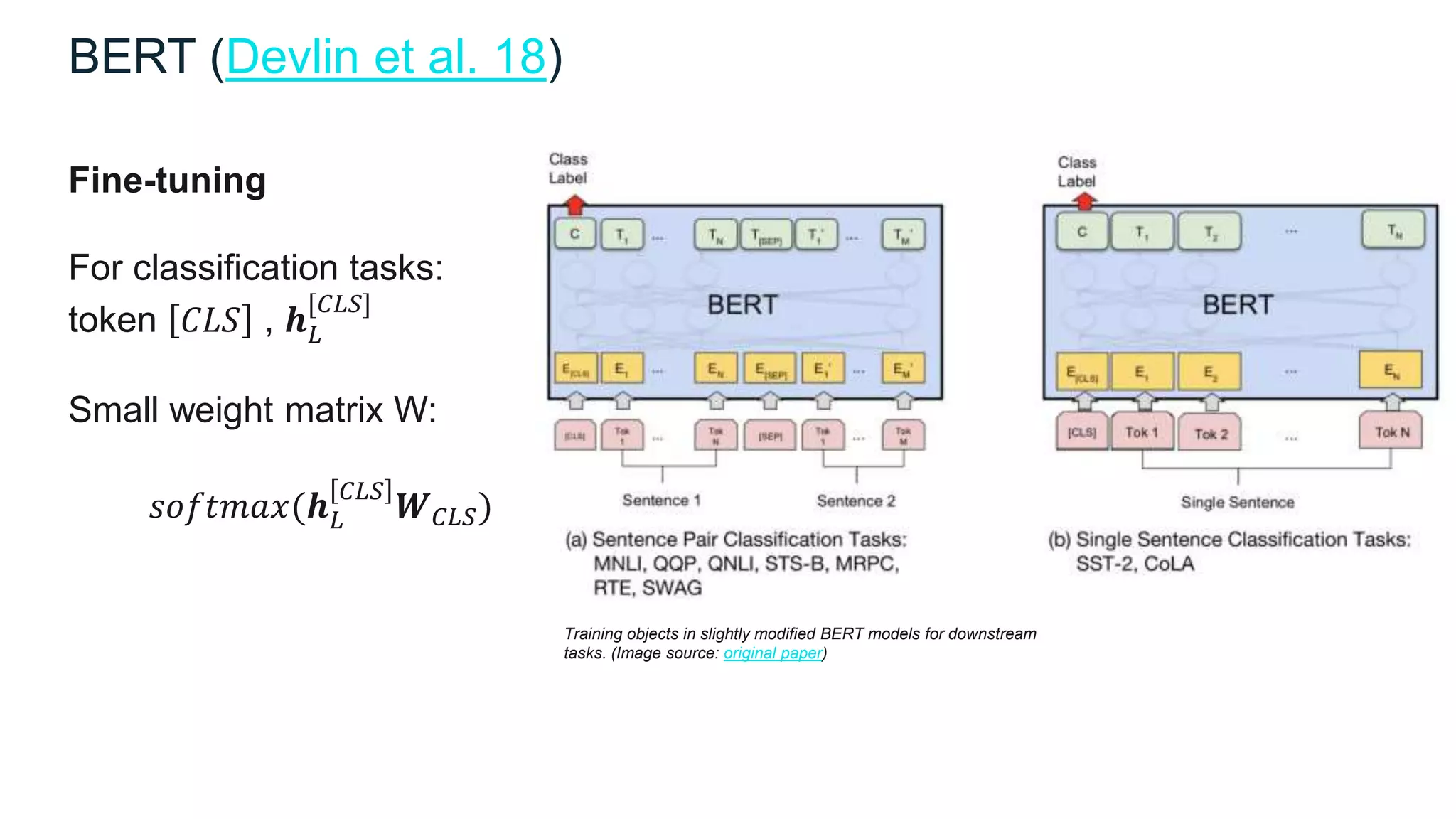 Training objects in slightly modified BERT models for downstream
tasks. (Image source: original paper)
Fine-tuning
For classification tasks:
token 𝐶𝐿𝑆 , 𝒉 𝐿
[𝐶𝐿𝑆]
Small weight matrix W:
𝑠𝑜𝑓𝑡𝑚𝑎𝑥(𝒉 𝐿
𝐶𝐿𝑆
𝑾 𝐶𝐿𝑆)
BERT (Devlin et al. 18)
 