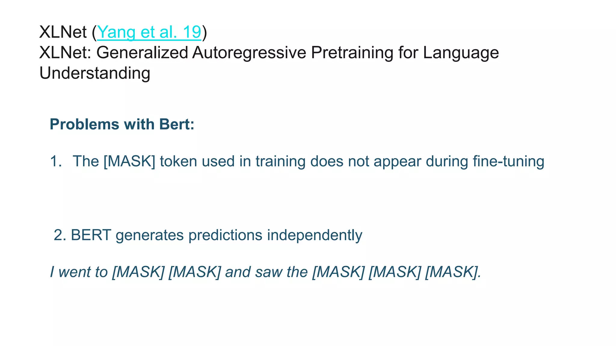 XLNet (Yang et al. 19)
XLNet: Generalized Autoregressive Pretraining for Language
Understanding
Problems with Bert:
1. The [MASK] token used in training does not appear during fine-tuning
2. BERT generates predictions independently
I went to [MASK] [MASK] and saw the [MASK] [MASK] [MASK].
 