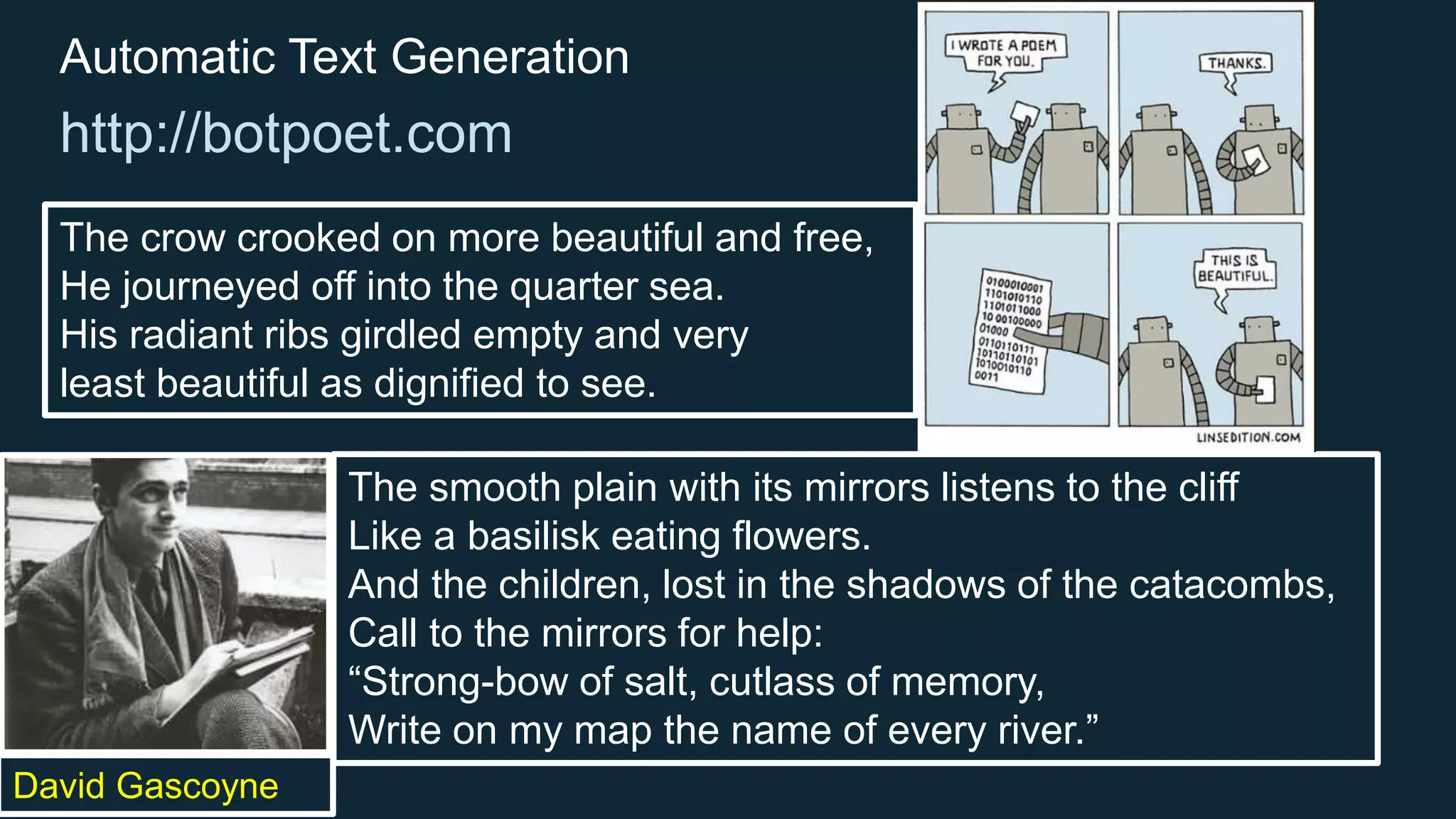 David Gascoyne
Automatic Text Generation
http://botpoet.com
The crow crooked on more beautiful and free,
He journeyed off into the quarter sea.
His radiant ribs girdled empty and very
least beautiful as dignified to see.
The smooth plain with its mirrors listens to the cliff
Like a basilisk eating flowers.
And the children, lost in the shadows of the catacombs,
Call to the mirrors for help:
“Strong-bow of salt, cutlass of memory,
Write on my map the name of every river.”
 