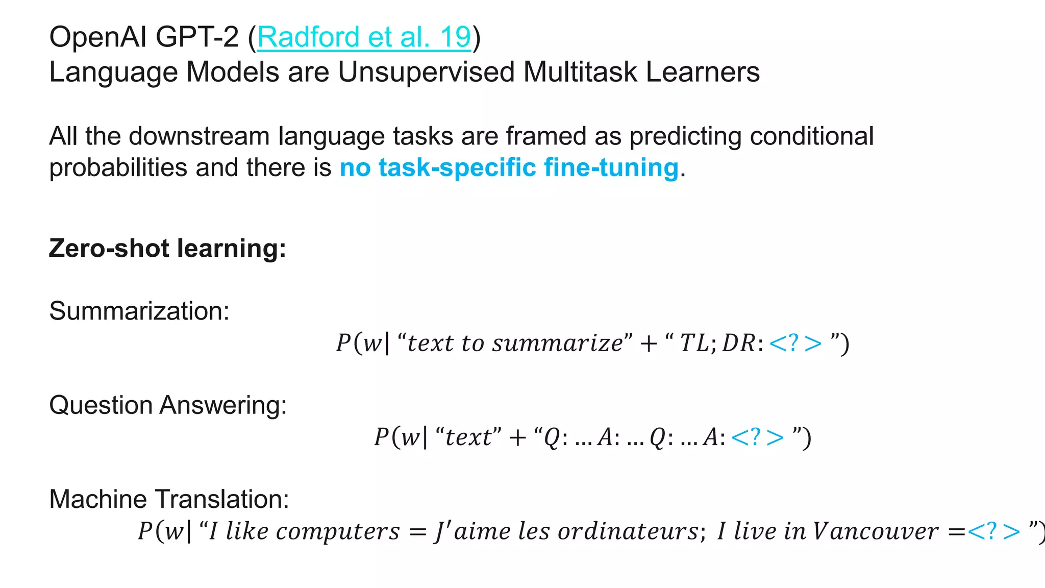 OpenAI GPT-2 (Radford et al. 19)
Language Models are Unsupervised Multitask Learners
All the downstream language tasks are framed as predicting conditional
probabilities and there is no task-specific fine-tuning.
Zero-shot learning:
Summarization:
𝑃 𝑤 “𝑡𝑒𝑥𝑡 𝑡𝑜 𝑠𝑢𝑚𝑚𝑎𝑟𝑖𝑧𝑒” + “ 𝑇𝐿; 𝐷𝑅: <? > ”)
Question Answering:
𝑃 𝑤 “𝑡𝑒𝑥𝑡” + “𝑄: … 𝐴: … 𝑄: … 𝐴: <? > ”)
Machine Translation:
𝑃 𝑤 “𝐼 𝑙𝑖𝑘𝑒 𝑐𝑜𝑚𝑝𝑢𝑡𝑒𝑟𝑠 = 𝐽′ 𝑎𝑖𝑚𝑒 𝑙𝑒𝑠 𝑜𝑟𝑑𝑖𝑛𝑎𝑡𝑒𝑢𝑟𝑠; 𝐼 𝑙𝑖𝑣𝑒 𝑖𝑛 𝑉𝑎𝑛𝑐𝑜𝑢𝑣𝑒𝑟 =<? > ”)
 