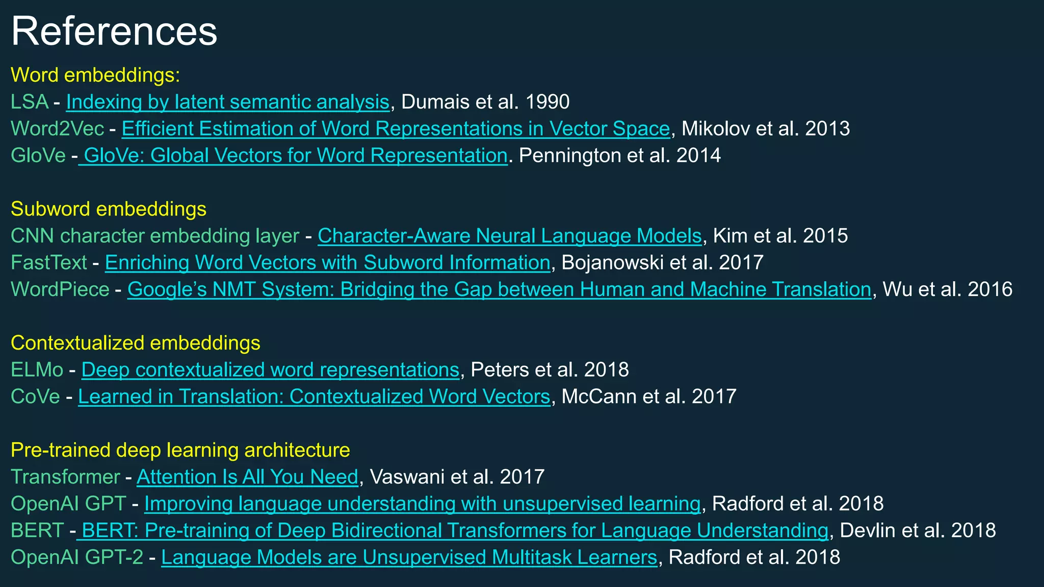 References
Word embeddings:
LSA - Indexing by latent semantic analysis, Dumais et al. 1990
Word2Vec - Efficient Estimation of Word Representations in Vector Space, Mikolov et al. 2013
GloVe - GloVe: Global Vectors for Word Representation. Pennington et al. 2014
Subword embeddings
CNN character embedding layer - Character-Aware Neural Language Models, Kim et al. 2015
FastText - Enriching Word Vectors with Subword Information, Bojanowski et al. 2017
WordPiece - Google’s NMT System: Bridging the Gap between Human and Machine Translation, Wu et al. 2016
Contextualized embeddings
ELMo - Deep contextualized word representations, Peters et al. 2018
CoVe - Learned in Translation: Contextualized Word Vectors, McCann et al. 2017
Pre-trained deep learning architecture
Transformer - Attention Is All You Need, Vaswani et al. 2017
OpenAI GPT - Improving language understanding with unsupervised learning, Radford et al. 2018
BERT - BERT: Pre-training of Deep Bidirectional Transformers for Language Understanding, Devlin et al. 2018
OpenAI GPT-2 - Language Models are Unsupervised Multitask Learners, Radford et al. 2018
 