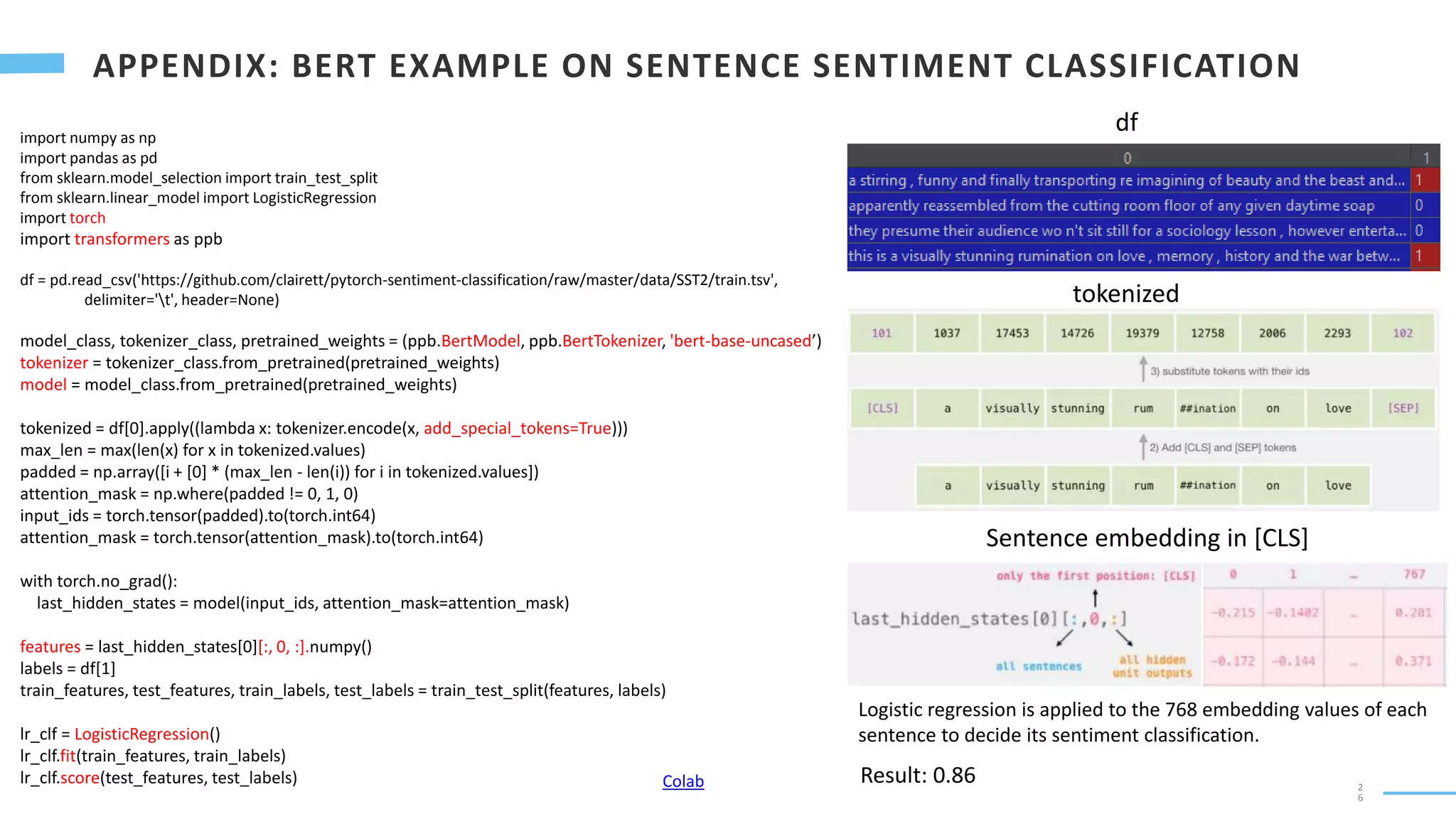 2
6
import numpy as np
import pandas as pd
from sklearn.model_selection import train_test_split
from sklearn.linear_model import LogisticRegression
import torch
import transformers as ppb
df = pd.read_csv('https://github.com/clairett/pytorch-sentiment-classification/raw/master/data/SST2/train.tsv',
delimiter='t', header=None)
model_class, tokenizer_class, pretrained_weights = (ppb.BertModel, ppb.BertTokenizer, 'bert-base-uncased’)
tokenizer = tokenizer_class.from_pretrained(pretrained_weights)
model = model_class.from_pretrained(pretrained_weights)
tokenized = df[0].apply((lambda x: tokenizer.encode(x, add_special_tokens=True)))
max_len = max(len(x) for x in tokenized.values)
padded = np.array([i + [0] * (max_len - len(i)) for i in tokenized.values])
attention_mask = np.where(padded != 0, 1, 0)
input_ids = torch.tensor(padded).to(torch.int64)
attention_mask = torch.tensor(attention_mask).to(torch.int64)
with torch.no_grad():
last_hidden_states = model(input_ids, attention_mask=attention_mask)
features = last_hidden_states[0][:, 0, :].numpy()
labels = df[1]
train_features, test_features, train_labels, test_labels = train_test_split(features, labels)
lr_clf = LogisticRegression()
lr_clf.fit(train_features, train_labels)
lr_clf.score(test_features, test_labels)
df
tokenized
Sentence embedding in [CLS]
Logistic regression is applied to the 768 embedding values of each
sentence to decide its sentiment classification.
Result: 0.86
Colab
 
