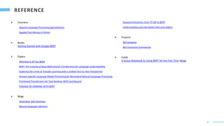 20
 Coursera
Natural Language Processing Specialization
Applied Text Mining in Python
 Books
Getting Started with Google BERT
 Papers
Attention Is All You Need
BERT: Pre-training of Deep Bidirectional Transformers for Language Understanding
Exploring the Limits of Transfer Learning with a Unified Text-to-Text Transformer
Domain-Specific Language Model Pretraining for Biomedical Natural Language Processing
Pretrained Transformers for Text Ranking: BERT and Beyond
PASSAGE RE-RANKING WITH BERT
 Blogs
Illustrated: Self-Attention
Natural language inference
Keyword Extraction: from TF-IDF to BERT
Understanding searches better than ever before
 Projects
NLP-progress
Bert Extractive Summarizer
 Colab
A Visual Notebook to Using BERT for the First Time (blog)
 