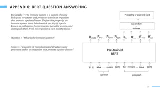 29
Paragraph = "The immune system is a system of many
biological structures and processes within an organism
that protects against disease. To function properly, an
immune system must detect a wide variety of agents,
known as pathogens, from viruses to parasitic worms, and
distinguish them from the organism's own healthy tissue."
Question = "What is the immune system?"
Answer = "a system of many biological structures and
processes within an organism that protects against disease"
 
