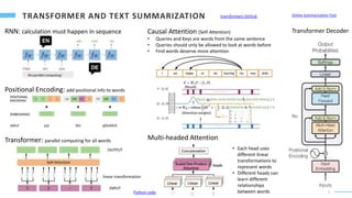 5
RNN: calculation must happen in sequence
Positional Encoding: add positional info to words
Transformer: parallel computing for all words Multi-headed Attention
Causal Attention (Self-Attention)
• Queries and Keys are words from the same sentence
• Queries should only be allowed to look at words before
• Find words deserve more attention
linear transformation
• Each head uses
different linear
transformations to
represent words
• Different heads can
learn different
relationships
between words
Transformer Decoder
Python code
Online Summarization Tool
transformers GitHub
 