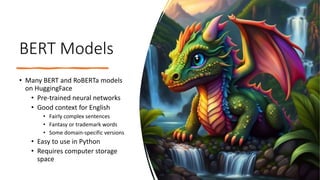 BERT Models
• Many BERT and RoBERTa models
on HuggingFace
• Pre-trained neural networks
• Good context for English
• Fairly complex sentences
• Fantasy or trademark words
• Some domain-specific versions
• Easy to use in Python
• Requires computer storage
space
 