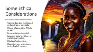 Some Ethical
Considerations
• Training data bias (pretrained
embeddings or own data)
• Misuse of generative AI (fake
news)
• Representation in models
• Language accuracy biases in
multilingual models
• Misclassification biases
• Plagiarism bias against non-
native English speakers
 