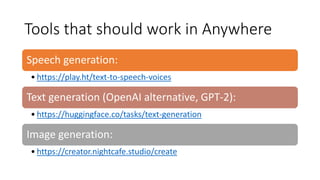 Tools that should work in Anywhere
Speech generation:
• https://play.ht/text-to-speech-voices
Text generation (OpenAI alternative, GPT-2):
• https://huggingface.co/tasks/text-generation
Image generation:
• https://creator.nightcafe.studio/create
 