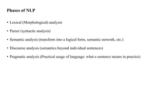 Phases of NLP
• Lexical (Morphological) analyzer
• Parser (syntactic analysis)
• Semantic analysis (transform into a logical form, semantic network, etc.)
• Discourse analysis (semantics beyond individual sentences)
• Pragmatic analysis (Practical usage of language: what a sentence means in practice)
 