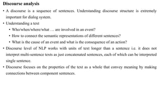 Discourse analysis
• A discourse is a sequence of sentences. Understanding discourse structure is extremely
important for dialog system.
• Understanding a text
• Who/when/where/what … are involved in an event?
• How to connect the semantic representations of different sentences?
• What is the cause of an event and what is the consequence of an action?
• Discourse level of NLP works with units of text longer than a sentence i.e. it does not
interpret multi-sentence texts as just concatenated sentences, each of which can be interpreted
single sentence.
• Discourse focuses on the properties of the text as a whole that convey meaning by making
connections between component sentences.
 