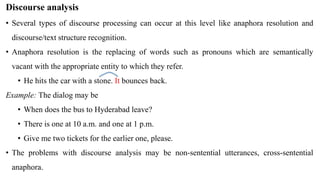 Discourse analysis
• Several types of discourse processing can occur at this level like anaphora resolution and
discourse/text structure recognition.
• Anaphora resolution is the replacing of words such as pronouns which are semantically
vacant with the appropriate entity to which they refer.
• He hits the car with a stone. It bounces back.
Example: The dialog may be
• When does the bus to Hyderabad leave?
• There is one at 10 a.m. and one at 1 p.m.
• Give me two tickets for the earlier one, please.
• The problems with discourse analysis may be non-sentential utterances, cross-sentential
anaphora.
 