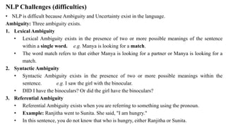 NLP Challenges (difficulties)
• NLP is difficult because Ambiguity and Uncertainty exist in the language.
Ambiguity: Three ambiguity exists.
1. Lexical Ambiguity
• Lexical Ambiguity exists in the presence of two or more possible meanings of the sentence
within a single word. e.g. Manya is looking for a match.
• The word match refers to that either Manya is looking for a partner or Manya is looking for a
match.
2. Syntactic Ambiguity
• Syntactic Ambiguity exists in the presence of two or more possible meanings within the
sentence. e.g. I saw the girl with the binocular.
• DID I have the binoculars? Or did the girl have the binoculars?
3. Referential Ambiguity
• Referential Ambiguity exists when you are referring to something using the pronoun.
• Example: Ranjitha went to Sunita. She said, "I am hungry."
• In this sentence, you do not know that who is hungry, either Ranjitha or Sunita.
 