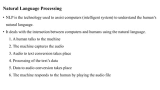 Natural Language Processing
• NLP is the technology used to assist computers (intelligent system) to understand the human’s
natural language.
• It deals with the interaction between computers and humans using the natural language.
1. A human talks to the machine
2. The machine captures the audio
3. Audio to text conversion takes place
4. Processing of the text’s data
5. Data to audio conversion takes place
6. The machine responds to the human by playing the audio file
 