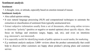 Sentiment analysis
Sentiment
• A thought, view, or attitude, especially based on emotion instead of reason.
Sentiment Analysis
• Also called opinion mining
• It uses natural language processing (NLP) and computational techniques to automate the
extraction or classification of sentiment from typically unstructured text.
• Extract subjective information usually from a set of documents, often using online reviews
to determine "polarity" (positive or negative or neutral opinion) about specific objects. Also
focus on feelings and emotions (angry, happy, sad, etc), and even on intentions
(e.g. interested v. not interested).
• It is especially useful for identifying trends of public opinion in social media, for marketing.
• E.g sentiment analysis analyzes 3,000+ reviews about the product automatically that could
help to discover either customers are happy about product’s pricing plans and customer
service.
 