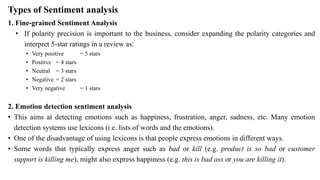 Types of Sentiment analysis
1. Fine-grained Sentiment Analysis
• If polarity precision is important to the business, consider expanding the polarity categories and
interpret 5-star ratings in a review as:
• Very positive = 5 stars
• Positive = 4 stars
• Neutral = 3 stars
• Negative = 2 stars
• Very negative = 1 stars
2. Emotion detection sentiment analysis
• This aims at detecting emotions such as happiness, frustration, anger, sadness, etc. Many emotion
detection systems use lexicons (i.e. lists of words and the emotions).
• One of the disadvantage of using lexicons is that people express emotions in different ways.
• Some words that typically express anger such as bad or kill (e.g. product is so bad or customer
support is killing me), might also express happiness (e.g. this is bad ass or you are killing it).
 