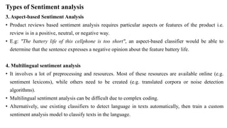 Types of Sentiment analysis
3. Aspect-based Sentiment Analysis
• Product reviews based sentiment analysis requires particular aspects or features of the product i.e.
review is in a positive, neutral, or negative way.
• E.g: "The battery life of this cellphone is too short", an aspect-based classifier would be able to
determine that the sentence expresses a negative opinion about the feature battery life.
4. Multilingual sentiment analysis
• It involves a lot of preprocessing and resources. Most of these resources are available online (e.g.
sentiment lexicons), while others need to be created (e.g. translated corpora or noise detection
algorithms).
• Multilingual sentiment analysis can be difficult due to complex coding.
• Alternatively, use existing classifiers to detect language in texts automatically, then train a custom
sentiment analysis model to classify texts in the language.
 