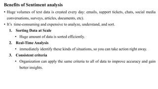 Benefits of Sentiment analysis
• Huge volumes of text data is created every day: emails, support tickets, chats, social media
conversations, surveys, articles, documents, etc).
• It’s time-consuming and expensive to analyze, understand, and sort.
1. Sorting Data at Scale
• Huge amount of data is sorted efficiently.
2. Real-Time Analysis
• immediately identify these kinds of situations, so you can take action right away.
3. Consistent criteria
• Organization can apply the same criteria to all of data to improve accuracy and gain
better insights.
 