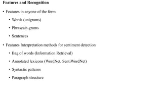 Features and Recognition
• Features in anyone of the form
• Words (unigrams)
• Phrases/n-grams
• Sentences
• Features Interpretation methods for sentiment detection
• Bag of words (Information Retrieval)
• Annotated lexicons (WordNet, SentiWordNet)
• Syntactic patterns
• Paragraph structure
 