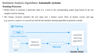 Sentiment Analysis Algorithms: Automatic systems
Training Processes
• Model learns to associate a particular input (i.e. a text) to the corresponding output (tag) based on the test
samples used for training.
• The feature extractor transfers the text input into a feature vector. Pairs of feature vectors and tags
(e.g. positive, negative, or neutral) are fed into the machine learning algorithm to generate a model.
Classifier Model
 