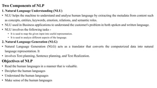 Two Components of NLP
1. Natural Language Understanding (NLU)
• NLU helps the machine to understand and analyse human language by extracting the metadata from content such
as concepts, entities, keywords, emotion, relations, and semantic roles.
• NLU used in Business applications to understand the customer's problem in both spoken and written language.
• NLU involves the following tasks -
• It is used to map the given input into useful representation.
• It is used to analyze different aspects of the language.
2. Natural Language Generation (NLG)
• Natural Language Generation (NLG) acts as a translator that converts the computerized data into natural
language representation. It
• involves Text planning, Sentence planning, and Text Realization.
Objectives of NLP
• Read the human languages in a manner that is valuable.
• Decipher the human languages
• Understand the human languages
• Make sense of the human languages
 