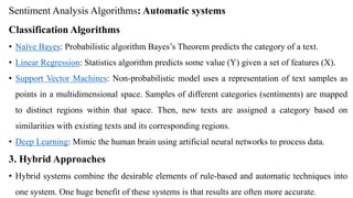Sentiment Analysis Algorithms: Automatic systems
Classification Algorithms
• Naïve Bayes: Probabilistic algorithm Bayes’s Theorem predicts the category of a text.
• Linear Regression: Statistics algorithm predicts some value (Y) given a set of features (X).
• Support Vector Machines: Non-probabilistic model uses a representation of text samples as
points in a multidimensional space. Samples of different categories (sentiments) are mapped
to distinct regions within that space. Then, new texts are assigned a category based on
similarities with existing texts and its corresponding regions.
• Deep Learning: Mimic the human brain using artificial neural networks to process data.
3. Hybrid Approaches
• Hybrid systems combine the desirable elements of rule-based and automatic techniques into
one system. One huge benefit of these systems is that results are often more accurate.
 