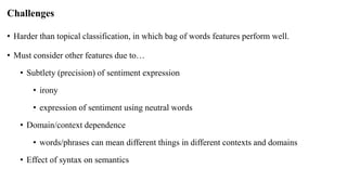 Challenges
• Harder than topical classification, in which bag of words features perform well.
• Must consider other features due to…
• Subtlety (precision) of sentiment expression
• irony
• expression of sentiment using neutral words
• Domain/context dependence
• words/phrases can mean different things in different contexts and domains
• Effect of syntax on semantics
 