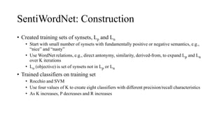 SentiWordNet: Construction
• Created training sets of synsets, Lp and Ln
• Start with small number of synsets with fundamentally positive or negative semantics, e.g.,
“nice” and “nasty”
• Use WordNet relations, e.g., direct antonymy, similarity, derived-from, to expand Lp and Ln
over K iterations
• Lo (objective) is set of synsets not in Lp or Ln
• Trained classifiers on training set
• Rocchio and SVM
• Use four values of K to create eight classifiers with different precision/recall characteristics
• As K increases, P decreases and R increases
 