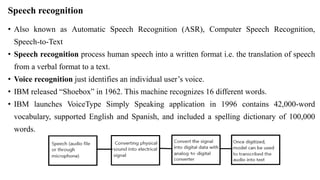 Speech recognition
• Also known as Automatic Speech Recognition (ASR), Computer Speech Recognition,
Speech-to-Text
• Speech recognition process human speech into a written format i.e. the translation of speech
from a verbal format to a text.
• Voice recognition just identifies an individual user’s voice.
• IBM released “Shoebox” in 1962. This machine recognizes 16 different words.
• IBM launches VoiceType Simply Speaking application in 1996 contains 42,000-word
vocabulary, supported English and Spanish, and included a spelling dictionary of 100,000
words.
 