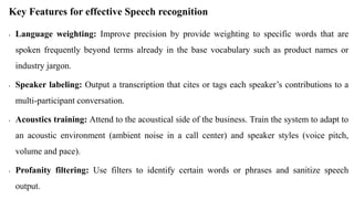 Key Features for effective Speech recognition
• Language weighting: Improve precision by provide weighting to specific words that are
spoken frequently beyond terms already in the base vocabulary such as product names or
industry jargon.
• Speaker labeling: Output a transcription that cites or tags each speaker’s contributions to a
multi-participant conversation.
• Acoustics training: Attend to the acoustical side of the business. Train the system to adapt to
an acoustic environment (ambient noise in a call center) and speaker styles (voice pitch,
volume and pace).
• Profanity filtering: Use filters to identify certain words or phrases and sanitize speech
output.
 