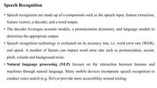 Speech Recognition
• Speech recognizers are made up of a components such as the speech input, feature extraction,
feature vectors, a decoder, and a word output.
• The decoder leverages acoustic models, a pronunciation dictionary, and language models to
determine the appropriate output.
• Speech recognition technology is evaluated on its accuracy rate, i.e. word error rate (WER),
and speed. A number of factors can impact word error rate such as pronunciation, accent,
pitch, volume and background noise.
• Natural language processing (NLP) focuses on the interaction between humans and
machines through natural language. Many mobile devices incorporate speech recognition to
conduct voice search (e.g. Siri) or provide more accessibility around texting.
 