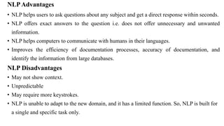 NLPAdvantages
• NLP helps users to ask questions about any subject and get a direct response within seconds.
• NLP offers exact answers to the question i.e. does not offer unnecessary and unwanted
information.
• NLP helps computers to communicate with humans in their languages.
• Improves the efficiency of documentation processes, accuracy of documentation, and
identify the information from large databases.
NLP Disadvantages
• May not show context.
• Unpredictable
• May require more keystrokes.
• NLP is unable to adapt to the new domain, and it has a limited function. So, NLP is built for
a single and specific task only.
 