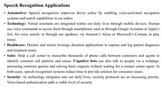 Speech Recognition Applications
• Automotive: Speech recognizers improves driver safety by enabling voice-activated navigation
systems and search capabilities in car radios.
• Technology: Virtual assistants are integrated within our daily lives through mobile devices. Human
use voice commands to access them through smartphones such as through Google Assistant or Apple’s
Siri, for voice search, or through our speakers, via Amazon’s Alexa or Microsoft’s Cortana, to play
music.
• Healthcare: Doctors and nurses leverage dictation applications to capture and log patient diagnoses
and treatment notes.
• Sales: Help a call center to transcribe thousands of phone calls between customers and agents to
identify common call patterns and issues. Cognitive bots can also talk to people via a webpage,
answering common queries and solving basic requests without waiting for a contact center agent. In
both cases, speech recognition systems reduce time to provide solution for consumer issues.
• Security: As technology integrates into our daily lives, security protocols are an increasing priority.
Voice-based authentication adds a viable level of security
 