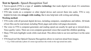 Text to Speech - Speech Recognition Tool
• Text-to-speech (TTS) is a type of assistive technology that reads digital text aloud. It’s sometimes
called “read aloud” technology.
• TTS take words on a computer or other digital device and convert them into audio. TTS is very
helpful for kids who struggle with reading. But it also help kids with writing and editing.
Working method:
• TTS works with all personal digital devices, including computers, smartphones and tablets. All kinds
of text files can be read aloud, including Word, pages and online web pages documents.
• The voice in TTS is computer-generated, and reading speed can usually be sped up or slowed down.
Voice quality varies. There are even computer-generated voices that sound like children speaking.
• Many TTS tools highlight words while read aloud. This allows kids to see text and hear it at the same
time.
• TTS based tool like Optical Character Recognition allows to read text aloud from images.
• E.g. Child could take a photo of a street sign and have the words on the sign turned into audio.
 