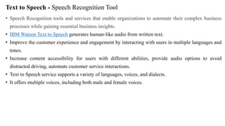 Text to Speech - Speech Recognition Tool
• Speech Recognition tools and services that enable organizations to automate their complex business
processes while gaining essential business insights.
• IBM Watson Text to Speech generates human-like audio from written text.
• Improve the customer experience and engagement by interacting with users in multiple languages and
tones.
• Increase content accessibility for users with different abilities, provide audio options to avoid
distracted driving, automate customer service interactions.
• Text to Speech service supports a variety of languages, voices, and dialects.
• It offers multiple voices, including both male and female voices.
 