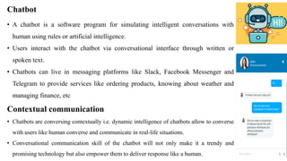 Chatbot
• A chatbot is a software program for simulating intelligent conversations with
human using rules or artificial intelligence.
• Users interact with the chatbot via conversational interface through written or
spoken text.
• Chatbots can live in messaging platforms like Slack, Facebook Messenger and
Telegram to provide services like ordering products, knowing about weather and
managing finance, etc
Contextual communication
• Chatbots are conversing contextually i.e. dynamic intelligence of chatbots allow to converse
with users like human converse and communicate in real-life situations.
• Conversational communication skill of the chatbot will not only make it a trendy and
promising technology but also empower them to deliver response like a human.
 