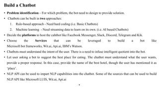 Build a Chatbot
• Problem identification – For which problem, the bot need to design to provide solution.
• Chatbots can be built in two approaches:
1. Rule-based approach - Need hard coding (i.e. Basic Chatbots)
2. Machine learning - Need streaming data to learn on its own. (i.e. AI based Chatbots)
• Decide the platforms to host the cahtbot like Facebook Messenger, Slack, Discord, Telegram and Kik.
• Choose the Services that can be leveraged to build a bot like
Microsoft bot frameworks, Wit.ai, Api.ai, IBM’s Watson.
• Chatbots must understand the intent of the user. There is a need to infuse intelligent quotient into the bot.
• Let user asking a bot to suggest the best place for eating. The chatbot must understand what the user wants,
provide a proper response. In this case, provide the name of the best hotel, though the user has mentioned it as
‘place’.
• NLP API can be used to impart NLP capabilities into the chatbot. Some of the sources that can be used to build
NLP API like Microsoft LUIS, Wit.ai, Api.ai
•
 