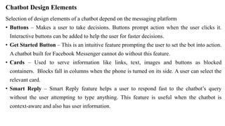 Chatbot Design Elements
Selection of design elements of a chatbot depend on the messaging platform
• Buttons – Makes a user to take decisions. Buttons prompt action when the user clicks it.
Interactive buttons can be added to help the user for faster decisions.
• Get Started Button – This is an intuitive feature prompting the user to set the bot into action.
A chatbot built for Facebook Messenger cannot do without this feature.
• Cards – Used to serve information like links, text, images and buttons as blocked
containers. Blocks fall in columns when the phone is turned on its side. A user can select the
relevant card.
• Smart Reply – Smart Reply feature helps a user to respond fast to the chatbot’s query
without the user attempting to type anything. This feature is useful when the chatbot is
context-aware and also has user information.
 