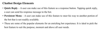 Chatbot Design Elements
• Quick Reply – A user can make use of this feature as a response button. Tapping quick reply,
a user can send his response message to the bot.
• Persistent Menu – A user can make use of this feature to steer his way to another portion of
the bot that is not readily available.
• These are some of the popular elements for an enriching bot experience. It is ideal to pick the
best feature to suit the purpose, moment and above all user needs.
 