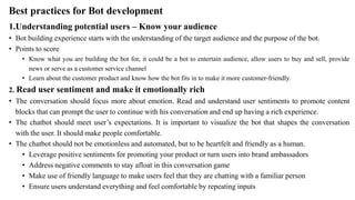 Best practices for Bot development
1.Understanding potential users – Know your audience
• Bot building experience starts with the understanding of the target audience and the purpose of the bot.
• Points to score
• Know what you are building the bot for, it could be a bot to entertain audience, allow users to buy and sell, provide
news or serve as a customer service channel
• Learn about the customer product and know how the bot fits in to make it more customer-friendly.
2. Read user sentiment and make it emotionally rich
• The conversation should focus more about emotion. Read and understand user sentiments to promote content
blocks that can prompt the user to continue with his conversation and end up having a rich experience.
• The chatbot should meet user’s expectations. It is important to visualize the bot that shapes the conversation
with the user. It should make people comfortable.
• The chatbot should not be emotionless and automated, but to be heartfelt and friendly as a human.
• Leverage positive sentiments for promoting your product or turn users into brand ambassadors
• Address negative comments to stay afloat in this conversation game
• Make use of friendly language to make users feel that they are chatting with a familiar person
• Ensure users understand everything and feel comfortable by repeating inputs
 
