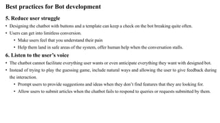 Best practices for Bot development
5. Reduce user struggle
• Designing the chatbot with buttons and a template can keep a check on the bot breaking quite often.
• Users can get into limitless conversion.
• Make users feel that you understand their pain
• Help them land in safe areas of the system, offer human help when the conversation stalls.
6. Listen to the user’s voice
• The chatbot cannot facilitate everything user wants or even anticipate everything they want with designed bot.
• Instead of trying to play the guessing game, include natural ways and allowing the user to give feedback during
the interaction.
• Prompt users to provide suggestions and ideas when they don’t find features that they are looking for.
• Allow users to submit articles when the chatbot fails to respond to queries or requests submitted by them.
 