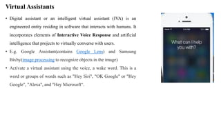 Virtual Assistants
• Digital assistant or an intelligent virtual assistant (IVA) is an
engineered entity residing in software that interacts with humans. It
incorporates elements of Interactive Voice Response and artificial
intelligence that projects to virtually converse with users.
• E.g. Google Assistant(contains Google Lens) and Samsung
Bixby(image processing to recognize objects in the image)
• Activate a virtual assistant using the voice, a wake word. This is a
word or groups of words such as "Hey Siri", "OK Google" or "Hey
Google", "Alexa", and "Hey Microsoft“.
 