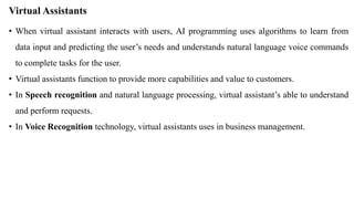Virtual Assistants
• When virtual assistant interacts with users, AI programming uses algorithms to learn from
data input and predicting the user’s needs and understands natural language voice commands
to complete tasks for the user.
• Virtual assistants function to provide more capabilities and value to customers.
• In Speech recognition and natural language processing, virtual assistant’s able to understand
and perform requests.
• In Voice Recognition technology, virtual assistants uses in business management.
 