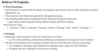 2: Word Tokenization
• Word Tokenizer is used to break the sentence into linguistic units (tokens) such as words, punctuation, numbers,
alphanumeric, etc.
• Tokens need not to be further decomposed for subsequent processing.
• Also, Handling Abbreviations, Hyphenated Words, Numerical and special expressions
• e.g. Coursera offers Corporate Training, Online Training, and Winter Training.
Word Tokenizer output:
• " Coursera", "offers", "Corporate", "Training", "Online", "Training", "and", "Winter", "Training", ".“
3. Stemming
• Stemming is used to normalize words into its base form or root form.
• e.g. The words celebrates, celebrated and celebrating are originated with a single root word "celebrate."
• The issue with stemming is that sometimes it produces the root word which may not have any meaning.
• E.g. intelligence, intelligent, and intelligently are originated with a single root word "intelligen."
• In English, the word "intelligen" do not have any meaning.
Build an NLP pipeline
 