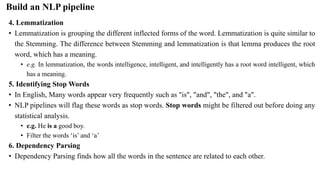 4. Lemmatization
• Lemmatization is grouping the different inflected forms of the word. Lemmatization is quite similar to
the Stemming. The difference between Stemming and lemmatization is that lemma produces the root
word, which has a meaning.
• e.g. In lemmatization, the words intelligence, intelligent, and intelligently has a root word intelligent, which
has a meaning.
5. Identifying Stop Words
• In English, Many words appear very frequently such as "is", "and", "the", and "a".
• NLP pipelines will flag these words as stop words. Stop words might be filtered out before doing any
statistical analysis.
• e.g. He is a good boy.
• Filter the words ‘is’ and ‘a’
6. Dependency Parsing
• Dependency Parsing finds how all the words in the sentence are related to each other.
Build an NLP pipeline
 