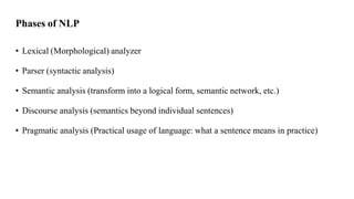 Phases of NLP
• Lexical (Morphological) analyzer
• Parser (syntactic analysis)
• Semantic analysis (transform into a logical form, semantic network, etc.)
• Discourse analysis (semantics beyond individual sentences)
• Pragmatic analysis (Practical usage of language: what a sentence means in practice)
 
