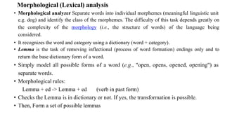 Morphological (Lexical) analysis
• Morphological analyzer Separate words into individual morphemes (meaningful linguistic unit
e.g. dog) and identify the class of the morphemes. The difficulty of this task depends greatly on
the complexity of the morphology (i.e., the structure of words) of the language being
considered.
• It recognizes the word and category using a dictionary (word + category).
• Lemma is the task of removing inflectional (process of word formation) endings only and to
return the base dictionary form of a word.
• Simply model all possible forms of a word (e.g., "open, opens, opened, opening") as
separate words.
• Morphological rules:
Lemma + ed -> Lemma + ed (verb in past form)
• Checks the Lemma is in dictionary or not. If yes, the transformation is possible.
• Then, Form a set of possible lemmas
 